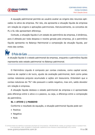 111 de 230
www.grancursosonline.com.br
CONTABILIDADE GERAL
Contas Contábeis
Prof. Claudio Zorzo
A equação patrimonial permite ao usuário avaliar as origens dos recursos apli-
cados no ativo da empresa. Por isto, ela apresenta a situação líquida da empresa
em relação às origens e aplicações patrimoniais. Estruturalmente, os conceitos de
PL e SL não apresentam diferença.
Contudo, a situação líquida é um estado do patrimônio da empresa, é dinâmica,
pois é afetada por toda despesa e receita gerada pela empresa, já o patrimônio
líquido apresenta no Balanço Patrimonial a composição da situação líquida, por
meio das contas.
A situação líquida é o estado patrimonial da empresa, enquanto o patrimônio líquido
representa este estado patrimonial no Balanço patrimonial.
O Patrimônio Líquido é composto por contas credoras, como capital social,
reserva de capital e de lucro, ajuste da avaliação patrimonial, bem como pelas
contas redutoras prejuízo acumulado e ações em tesouraria. Entendam que a
contas redutoras do “PL” não possuem o saldo negativo, mas sim, saldo devedor
em relação à empresa.
A situação líquida destaca o estado patrimonial da empresa e é apresentada
pela diferença entre o ativo e o passivo, ou seja, a diferença entre a composição
do patrimônio.
SL = ATIVO (-) PASSIVO
Conforme o resultado da equação, a situação patrimonial líquida pode ser:
•	 Positiva
•	 Negativa
•	 Nula
O conteúdo deste livro eletrônico é licenciado para Nome do Concurseiro(a) - 000.000.000-00, vedada, por quaisquer meios e a qualquer título,
a sua reprodução, cópia, divulgação ou distribuição, sujeitando-se aos infratores à responsabilização civil e criminal.
 