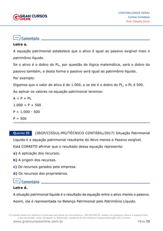 114 de 230
www.grancursosonline.com.br
CONTABILIDADE GERAL
Contas Contábeis
Prof. Claudio Zorzo
Letra a.
A equação patrimonial estabelece que o ativo é igual ao passivo exigível mais o
patrimônio líquido.
Se o ativo é o dobro do PL, por questão de lógica matemática, será o dobro do
passivo também, e desta forma o passivo será igual ao patrimônio líquido.
Por exemplo:
Digamos que o valor do ativo é de 1.000, e se ele é o dobro do PL, o PL é 500.
Ao aplicar os valores na equação patrimonial teremos:
A = P + PL
1.000 = P + 500
P = 1.000 - 500
P = 500
Questão 33    (IBGP/CISSUL-MG/TÉCNICO CONTÁBIL/2017) Situação Patrimonial
Líquida é a equação patrimonial resultante do Ativo menos o Passivo exigível.
Está CORRETO afirmar que o resultado dessa equação representa:
a) A aplicação dos recursos.
b) A origem dos recursos.
c) Os recursos gerados pela empresa.
d) Os recursos dos proprietários.
Letra d.
A situação patrimonial líquida é o resultado da equação entre o ativo menos o passivo.
Assim, ela é representada no Balanço Patrimonial pelo Patrimônio Líquido.
O conteúdo deste livro eletrônico é licenciado para Nome do Concurseiro(a) - 000.000.000-00, vedada, por quaisquer meios e a qualquer título,
a sua reprodução, cópia, divulgação ou distribuição, sujeitando-se aos infratores à responsabilização civil e criminal.
 