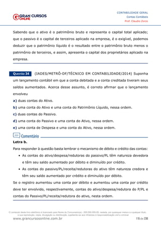115 de 230
www.grancursosonline.com.br
CONTABILIDADE GERAL
Contas Contábeis
Prof. Claudio Zorzo
Sabendo que o ativo é o patrimônio bruto e representa o capital total aplicado;
que o passivo é o capital de terceiros aplicado na empresa, é o exigível, podemos
deduzir que o patrimônio líquido é o resultado entre o patrimônio bruto menos o
patrimônio de terceiros, e assim, apresenta o capital dos proprietários aplicado na
empresa.
Questão 34    (IADES/METRÔ-DF/TÉCNICO EM CONTABILIDADE/2014) Suponha
um lançamento contábil em que a conta debitada e a conta creditada tiveram seus
saldos aumentados. Acerca desse assunto, é correto afirmar que o lançamento
envolveu
a) duas contas do Ativo.
b) uma conta do Ativo e uma conta do Patrimônio Líquido, nessa ordem.
c) duas contas do Passivo.
d) uma conta do Passivo e uma conta do Ativo, nessa ordem.
e) uma conta de Despesa e uma conta do Ativo, nessa ordem.
Letra b.
Para responder à questão basta lembrar o mecanismo de débito e crédito das contas:
•	 As contas do ativo/despesa/redutoras do passivo/PL têm natureza devedora
e têm seu saldo aumentado por débito e diminuído por crédito.
•	 As contas do passivo/PL/receita/redutoras do ativo têm natureza credora e
têm seu saldo aumentado por crédito e diminuído por débito.
Se o registro aumentou uma conta por débito e aumentou uma conta por crédito
deve ter envolvido, respectivamente, contas do ativo/despesa/redutora do P/PL e
contas do Passivo/PL/receita/redutora do ativo, nesta ordem.
O conteúdo deste livro eletrônico é licenciado para Nome do Concurseiro(a) - 000.000.000-00, vedada, por quaisquer meios e a qualquer título,
a sua reprodução, cópia, divulgação ou distribuição, sujeitando-se aos infratores à responsabilização civil e criminal.
 