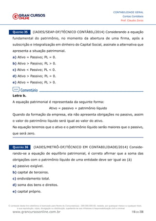116 de 230
www.grancursosonline.com.br
CONTABILIDADE GERAL
Contas Contábeis
Prof. Claudio Zorzo
Questão 35    (IADES/SEAP-DF/TÉCNICO CONTÁBIL/2014) Considerando a equação
fundamental do patrimônio, no momento da abertura de uma firma, após a
subscrição e integralização em dinheiro do Capital Social, assinale a alternativa que
apresenta a situação patrimonial.
a) Ativo = Passivo; PL = 0.
b) Ativo  Passivo; PL  0.
c) Ativo  Passivo; PL  0.
d) Ativo  Passivo; PL = 0.
e) Ativo = Passivo; PL  0.
Letra b.
A equação patrimonial é representada da seguinte forma:
Ativo = passivo + patrimônio líquido
Quando da formação da empresa, ela não apresenta obrigações no passivo, assim
o valor do patrimônio líquido será igual ao valor do ativo.
Na equação teremos que o ativo e o patrimônio líquido serão maiores que o passivo,
que será zero.
Questão 36    (IADES/METRÔ-DF/TÉCNICO EM CONTABILIDADE/2014) Conside-
rando-se a equação de equilíbrio patrimonial, é correto afirmar que a soma das
obrigações com o patrimônio líquido de uma entidade deve ser igual ao (à)
a) passivo exigível.
b) capital de terceiros.
c) endividamento total.
d) soma dos bens e direitos.
e) capital próprio.
O conteúdo deste livro eletrônico é licenciado para Nome do Concurseiro(a) - 000.000.000-00, vedada, por quaisquer meios e a qualquer título,
a sua reprodução, cópia, divulgação ou distribuição, sujeitando-se aos infratores à responsabilização civil e criminal.
 