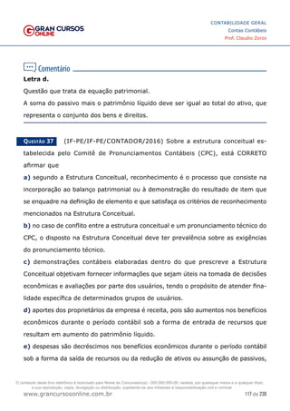 117 de 230
www.grancursosonline.com.br
CONTABILIDADE GERAL
Contas Contábeis
Prof. Claudio Zorzo
Letra d.
Questão que trata da equação patrimonial.
A soma do passivo mais o patrimônio líquido deve ser igual ao total do ativo, que
representa o conjunto dos bens e direitos.
Questão 37    (IF-PE/IF-PE/CONTADOR/2016) Sobre a estrutura conceitual es-
tabelecida pelo Comitê de Pronunciamentos Contábeis (CPC), está CORRETO
afirmar que
a) segundo a Estrutura Conceitual, reconhecimento é o processo que consiste na
incorporação ao balanço patrimonial ou à demonstração do resultado de item que
se enquadre na definição de elemento e que satisfaça os critérios de reconhecimento
mencionados na Estrutura Conceitual.
b) no caso de conflito entre a estrutura conceitual e um pronunciamento técnico do
CPC, o disposto na Estrutura Conceitual deve ter prevalência sobre as exigências
do pronunciamento técnico.
c) demonstrações contábeis elaboradas dentro do que prescreve a Estrutura
Conceitual objetivam fornecer informações que sejam úteis na tomada de decisões
econômicas e avaliações por parte dos usuários, tendo o propósito de atender fina-
lidade específica de determinados grupos de usuários.
d) aportes dos proprietários da empresa é receita, pois são aumentos nos benefícios
econômicos durante o período contábil sob a forma de entrada de recursos que
resultam em aumento do patrimônio líquido.
e) despesas são decréscimos nos benefícios econômicos durante o período contábil
sob a forma da saída de recursos ou da redução de ativos ou assunção de passivos,
O conteúdo deste livro eletrônico é licenciado para Nome do Concurseiro(a) - 000.000.000-00, vedada, por quaisquer meios e a qualquer título,
a sua reprodução, cópia, divulgação ou distribuição, sujeitando-se aos infratores à responsabilização civil e criminal.
 