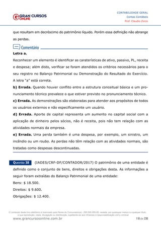 118 de 230
www.grancursosonline.com.br
CONTABILIDADE GERAL
Contas Contábeis
Prof. Claudio Zorzo
que resultam em decréscimo do patrimônio líquido. Porém essa definição não abrange
as perdas.
Letra a.
Reconhecer um elemento é identificar as caraterísticas de ativo, passivo, PL, receita
e despesa; além disto, verificar se foram atendidos os critérios necessários para o
seu registro no Balanço Patrimonial ou Demonstração do Resultado do Exercício.
A letra “a” está correta.
b) Errada. Quando houver conflito entre a estrutura conceitual básica e um pro-
nunciamento técnico prevalece o que estiver previsto no pronunciamento técnico.
c) Errada. As demonstrações são elaboradas para atender aos propósitos de todos
os usuários externos e não especificamente um usuário.
d) Errada. Aporte de capital representa um aumento no capital social com a
aplicação de dinheiro pelos sócios, não é receita, pois não tem relação com as
atividades normais da empresa.
e) Errada. Uma perda também é uma despesa, por exemplo, um sinistro, um
incêndio ou um roubo. As perdas não têm relação com as atividades normais, são
tratadas como despesas descontinuadas.
Questão 38    (IADES/CRF-DF/CONTADOR/2017) O patrimônio de uma entidade é
definido como o conjunto de bens, direitos e obrigações desta. As informações a
seguir foram extraídas do Balanço Patrimonial de uma entidade:
Bens: $ 18.500.
Direitos: $ 9.600.
Obrigações: $ 12.400.
O conteúdo deste livro eletrônico é licenciado para Nome do Concurseiro(a) - 000.000.000-00, vedada, por quaisquer meios e a qualquer título,
a sua reprodução, cópia, divulgação ou distribuição, sujeitando-se aos infratores à responsabilização civil e criminal.
 