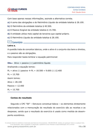119 de 230
www.grancursosonline.com.br
CONTABILIDADE GERAL
Contas Contábeis
Prof. Claudio Zorzo
Com base apenas nessas informações, assinale a alternativa correta.
a) A soma das obrigações e do Patrimônio Líquido da entidade totaliza $ 28.100.
b) O Patrimônio da entidade totaliza $ 40.500.
c) O Passivo Exigível da entidade totaliza $ 15.700.
d) A entidade utiliza mais capital de terceiros que capital próprio.
e) O Patrimônio Líquido da entidade totaliza $ 28.100.
Letra a.
A questão trata de conceitos básicos, onde o ativo é o conjunto dos bens e direitos,
e o passivo são as obrigações.
Para responder basta lembrar a equação patrimonial:
Obs.:
 Ativo = passivo (+) patrimônio líquido
Analisando a equação temos:
PL = ativo (-) passivo  PL = 18.500 + 9.600 (-) 12.400
PL = 15.700
Assim temos:
Ativo = 28.100
Passivo = 12.400
PL = 15.700
Contas de resultado
Segundo o CPC “00” – Estrutura conceitual básica – os elementos diretamente
relacionados com a mensuração do resultado do exercício são as receitas e as
despesas; sendo que o resultado do exercício é usado como medida de desem-
penho econômico.
O conteúdo deste livro eletrônico é licenciado para Nome do Concurseiro(a) - 000.000.000-00, vedada, por quaisquer meios e a qualquer título,
a sua reprodução, cópia, divulgação ou distribuição, sujeitando-se aos infratores à responsabilização civil e criminal.
 