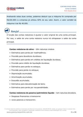 12 de 230
www.grancursosonline.com.br
CONTABILIDADE GERAL
Contas Contábeis
Prof. Claudio Zorzo
Analisando estas duas contas, podemos deduzir que a máquina foi comprada por
R$100.000 e a empresa já utilizou 60% do seu valor. Assim, o valor contábil da
máquina é de R$ 40.000.
A função das contas redutoras é ajustar o valor original de uma conta principal.
Por isso, o saldo de uma conta redutora nunca irá ultrapassar o saldo da conta
principal.
Contas redutoras do ativo – têm natureza credora
•	 Estimativa para perda por inadimplência;
•	 Provisão para devedores duvidosos;
•	 Estimativa para perda em créditos de liquidação duvidosa;
•	 Provisão para crédito de liquidação duvidosa;
•	 Estimativa para perda no estoque;
•	 Provisão para perda no estoque;
•	 Depreciação acumulada;
•	 Amortização acumulada;
•	 Exaustão acumulada;
•	 Estimativa para desvalorização de bens;
•	 Estimativa para perda por recuperabilidade.
Contas redutoras do passivo/patrimônio líquido – tem natureza devedora.
•	 Despesas financeiras a transcorrer.
•	 Juros passivos a transcorrer;
O conteúdo deste livro eletrônico é licenciado para Nome do Concurseiro(a) - 000.000.000-00, vedada, por quaisquer meios e a qualquer título,
a sua reprodução, cópia, divulgação ou distribuição, sujeitando-se aos infratores à responsabilização civil e criminal.
 