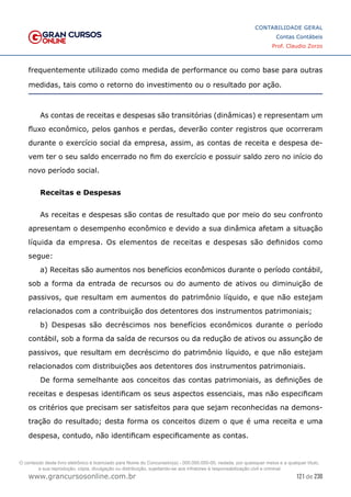 121 de 230
www.grancursosonline.com.br
CONTABILIDADE GERAL
Contas Contábeis
Prof. Claudio Zorzo
frequentemente utilizado como medida de performance ou como base para outras
medidas, tais como o retorno do investimento ou o resultado por ação.
As contas de receitas e despesas são transitórias (dinâmicas) e representam um
fluxo econômico, pelos ganhos e perdas, deverão conter registros que ocorreram
durante o exercício social da empresa, assim, as contas de receita e despesa de-
vem ter o seu saldo encerrado no fim do exercício e possuir saldo zero no início do
novo período social.
Receitas e Despesas
As receitas e despesas são contas de resultado que por meio do seu confronto
apresentam o desempenho econômico e devido a sua dinâmica afetam a situação
líquida da empresa. Os elementos de receitas e despesas são definidos como
segue:
a) Receitas são aumentos nos benefícios econômicos durante o período contábil,
sob a forma da entrada de recursos ou do aumento de ativos ou diminuição de
passivos, que resultam em aumentos do patrimônio líquido, e que não estejam
relacionados com a contribuição dos detentores dos instrumentos patrimoniais;
b) Despesas são decréscimos nos benefícios econômicos durante o período
contábil, sob a forma da saída de recursos ou da redução de ativos ou assunção de
passivos, que resultam em decréscimo do patrimônio líquido, e que não estejam
relacionados com distribuições aos detentores dos instrumentos patrimoniais.
De forma semelhante aos conceitos das contas patrimoniais, as definições de
receitas e despesas identificam os seus aspectos essenciais, mas não especificam
os critérios que precisam ser satisfeitos para que sejam reconhecidas na demons-
tração do resultado; desta forma os conceitos dizem o que é uma receita e uma
despesa, contudo, não identificam especificamente as contas.
O conteúdo deste livro eletrônico é licenciado para Nome do Concurseiro(a) - 000.000.000-00, vedada, por quaisquer meios e a qualquer título,
a sua reprodução, cópia, divulgação ou distribuição, sujeitando-se aos infratores à responsabilização civil e criminal.
 
