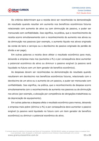 122 de 230
www.grancursosonline.com.br
CONTABILIDADE GERAL
Contas Contábeis
Prof. Claudio Zorzo
Os critérios determinam que a receita deve ser reconhecida na demonstração
do resultado quando resultar em aumento nos benefícios econômicos futuros
relacionado com aumento de ativo ou com diminuição de passivo, e  puder ser
mensurado com confiabilidade. Isso significa, na prática, que o reconhecimento da
receita ocorre simultaneamente com o reconhecimento do aumento nos ativos ou
da diminuição nos passivos (por exemplo, o aumento líquido nos ativos originado
da venda de bens e serviços ou o decréscimo do passivo originado do perdão de
dívida a ser paga).
Em outras palavras a receita deve afetar o resultado econômico para mais,
deixando a empresa mais rica (aumenta o PL) e por consequência deve aumentar
o potencial econômico do ativo ou diminuir o passivo exigível (o passivo será
liquidado no futuro com um item gerador de benefício econômico).
As despesas devem ser reconhecidas na demonstração do resultado quando
resultarem em decréscimo nos benefícios econômicos futuros, relacionado com o
decréscimo de um ativo ou o aumento de um passivo, e puder ser mensurado com
confiabilidade. Isso significa, na prática, que o reconhecimento da despesa ocorre
simultaneamente com o reconhecimento de aumento nos passivos ou de diminuição
nos ativos (por exemplo, a alocação por competência de obrigações trabalhistas ou
da depreciação de equipamento).
Em outras palavras a despesa afeta o resultado econômico para menos, deixando
a empresa mais pobre (diminui o PL) e por consequência deve aumentar o passivo
exigível (o passivo será liquidado no futuro com um item gerador de benefício
econômico) ou diminuir o potencial econômico do ativo.
O conteúdo deste livro eletrônico é licenciado para Nome do Concurseiro(a) - 000.000.000-00, vedada, por quaisquer meios e a qualquer título,
a sua reprodução, cópia, divulgação ou distribuição, sujeitando-se aos infratores à responsabilização civil e criminal.
 