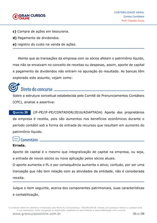 124 de 230
www.grancursosonline.com.br
CONTABILIDADE GERAL
Contas Contábeis
Prof. Claudio Zorzo
c) Compra de ações em tesouraria.
d) Pagamento de dividendos.
e) registro do custo na venda de ações.
Atente que as transações da empresa com os sócios afetam o patrimônio líquido,
mas não se encaixam no conceito de receitas ou despesas, assim, aporte de capital
e pagamento de dividendos não entram na apuração do resultado. As bancas têm
explorado este assunto, vejam como:
Sobre a estrutura conceitual estabelecida pelo Comitê de Pronunciamentos Contábeis
(CPC), analise a assertiva:
Questão 39    (IF-PE/IF-PE/CONTADOR/2016/ADAPTADA) Aporte dos proprietários
da empresa é receita, pois são aumentos nos benefícios econômicos durante o
período contábil sob a forma de entrada de recursos que resultam em aumento do
patrimônio líquido.
Errada.
Aporte de capital é o mesmo que integralização de capital na empresa, ou seja,
a entrada de novos sócios ou nova aplicação pelos sócios atuais.
O aporte aumenta o PL e por consequência aumenta o ativo; contudo, por ser uma
transação que não tem relação com as atividades da entidade, não é considerada
receita.
Julgue o item seguinte, acerca dos componentes patrimoniais, suas características
e contabilização.
O conteúdo deste livro eletrônico é licenciado para Nome do Concurseiro(a) - 000.000.000-00, vedada, por quaisquer meios e a qualquer título,
a sua reprodução, cópia, divulgação ou distribuição, sujeitando-se aos infratores à responsabilização civil e criminal.
 