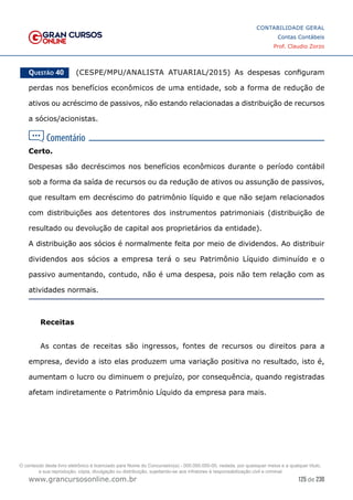 125 de 230
www.grancursosonline.com.br
CONTABILIDADE GERAL
Contas Contábeis
Prof. Claudio Zorzo
Questão 40    (CESPE/MPU/ANALISTA ATUARIAL/2015) As despesas configuram
perdas nos benefícios econômicos de uma entidade, sob a forma de redução de
ativos ou acréscimo de passivos, não estando relacionadas a distribuição de recursos
a sócios/acionistas.
Certo.
Despesas são decréscimos nos benefícios econômicos durante o período contábil
sob a forma da saída de recursos ou da redução de ativos ou assunção de passivos,
que resultam em decréscimo do patrimônio líquido e que não sejam relacionados
com distribuições aos detentores dos instrumentos patrimoniais (distribuição de
resultado ou devolução de capital aos proprietários da entidade).
A distribuição aos sócios é normalmente feita por meio de dividendos. Ao distribuir
dividendos aos sócios a empresa terá o seu Patrimônio Líquido diminuído e o
passivo aumentando, contudo, não é uma despesa, pois não tem relação com as
atividades normais.
Receitas
As contas de receitas são ingressos, fontes de recursos ou direitos para a
empresa, devido a isto elas produzem uma variação positiva no resultado, isto é,
aumentam o lucro ou diminuem o prejuízo, por consequência, quando registradas
afetam indiretamente o Patrimônio Líquido da empresa para mais.
O conteúdo deste livro eletrônico é licenciado para Nome do Concurseiro(a) - 000.000.000-00, vedada, por quaisquer meios e a qualquer título,
a sua reprodução, cópia, divulgação ou distribuição, sujeitando-se aos infratores à responsabilização civil e criminal.
 