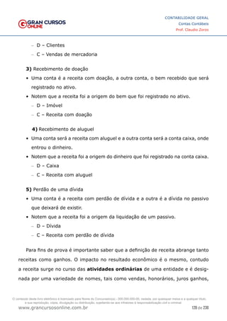 128 de 230
www.grancursosonline.com.br
CONTABILIDADE GERAL
Contas Contábeis
Prof. Claudio Zorzo
–
– D – Clientes
–
– C – Vendas de mercadoria
3) Recebimento de doação
•	 Uma conta é a receita com doação, a outra conta, o bem recebido que será
registrado no ativo.
•	 Notem que a receita foi a origem do bem que foi registrado no ativo.
–
– D – Imóvel
–
– C – Receita com doação
4)	Recebimento de aluguel
•	 Uma conta será a receita com aluguel e a outra conta será a conta caixa, onde
entrou o dinheiro.
•	 Notem que a receita foi a origem do dinheiro que foi registrado na conta caixa.
–
– D – Caixa
–
– C – Receita com aluguel
5) Perdão de uma dívida
•	 Uma conta é a receita com perdão de dívida e a outra é a dívida no passivo
que deixará de existir.
•	 Notem que a receita foi a origem da liquidação de um passivo.
–
– D – Dívida
–
– C – Receita com perdão de dívida
Para fins de prova é importante saber que a definição de receita abrange tanto
receitas como ganhos. O impacto no resultado econômico é o mesmo, contudo
a receita surge no curso das atividades ordinárias de uma entidade e é desig-
nada por uma variedade de nomes, tais como vendas, honorários, juros ganhos,
O conteúdo deste livro eletrônico é licenciado para Nome do Concurseiro(a) - 000.000.000-00, vedada, por quaisquer meios e a qualquer título,
a sua reprodução, cópia, divulgação ou distribuição, sujeitando-se aos infratores à responsabilização civil e criminal.
 