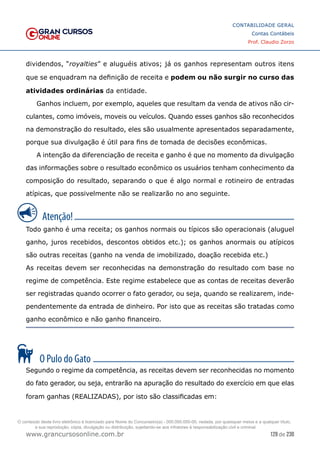 129 de 230
www.grancursosonline.com.br
CONTABILIDADE GERAL
Contas Contábeis
Prof. Claudio Zorzo
dividendos, “royalties” e aluguéis ativos; já os ganhos representam outros itens
que se enquadram na definição de receita e podem ou não surgir no curso das
atividades ordinárias da entidade.
Ganhos incluem, por exemplo, aqueles que resultam da venda de ativos não cir-
culantes, como imóveis, moveis ou veículos. Quando esses ganhos são reconhecidos
na demonstração do resultado, eles são usualmente apresentados separadamente,
porque sua divulgação é útil para fins de tomada de decisões econômicas.
A intenção da diferenciação de receita e ganho é que no momento da divulgação
das informações sobre o resultado econômico os usuários tenham conhecimento da
composição do resultado, separando o que é algo normal e rotineiro de entradas
atípicas, que possivelmente não se realizarão no ano seguinte.
Todo ganho é uma receita; os ganhos normais ou típicos são operacionais (aluguel
ganho, juros recebidos, descontos obtidos etc.); os ganhos anormais ou atípicos
são outras receitas (ganho na venda de imobilizado, doação recebida etc.)
As receitas devem ser reconhecidas na demonstração do resultado com base no
regime de competência. Este regime estabelece que as contas de receitas deverão
ser registradas quando ocorrer o fato gerador, ou seja, quando se realizarem, inde-
pendentemente da entrada de dinheiro. Por isto que as receitas são tratadas como
ganho econômico e não ganho financeiro.
Segundo o regime da competência, as receitas devem ser reconhecidas no momento
do fato gerador, ou seja, entrarão na apuração do resultado do exercício em que elas
foram ganhas (REALIZADAS), por isto são classificadas em:
O conteúdo deste livro eletrônico é licenciado para Nome do Concurseiro(a) - 000.000.000-00, vedada, por quaisquer meios e a qualquer título,
a sua reprodução, cópia, divulgação ou distribuição, sujeitando-se aos infratores à responsabilização civil e criminal.
 