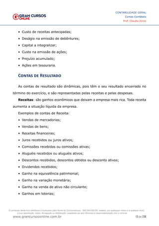 13 de 230
www.grancursosonline.com.br
CONTABILIDADE GERAL
Contas Contábeis
Prof. Claudio Zorzo
•	 Custo de receitas antecipadas;
•	 Deságio na emissão de debêntures;
•	 Capital a integralizar;
•	 Custo na emissão de ações;
•	 Prejuízo acumulado;
•	 Ações em tesouraria.
Contas de Resultado
As contas de resultado são dinâmicas, pois têm o seu resultado encerrado no
término do exercício, e são representadas pelas receitas e pelas despesas.
Receitas: são ganhos econômicos que deixam a empresa mais rica. Toda receita
aumenta a situação líquida da empresa.
Exemplos de contas de Receita:
•	 Vendas de mercadorias;
•	 Vendas de bens;
•	 Receitas financeiras;
•	 Juros recebidos ou juros ativos;
•	 Comissões recebidas ou comissões ativas;
•	 Aluguéis recebidos ou aluguéis ativos;
•	 Descontos recebidos, descontos obtidos ou desconto ativos;
•	 Dividendos recebidos;
•	 Ganho na equivalência patrimonial;
•	 Ganho na variação monetária;
•	 Ganho na venda de ativo não circulante;
•	 Ganhos em loterias;
O conteúdo deste livro eletrônico é licenciado para Nome do Concurseiro(a) - 000.000.000-00, vedada, por quaisquer meios e a qualquer título,
a sua reprodução, cópia, divulgação ou distribuição, sujeitando-se aos infratores à responsabilização civil e criminal.
 