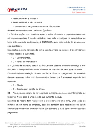 130 de 230
www.grancursosonline.com.br
CONTABILIDADE GERAL
Contas Contábeis
Prof. Claudio Zorzo
•	 Receita GANHA e recebida.
•	 Receita GANHA e não recebida.
–
– O que importa é ganhar a receita e não receber.
As receitas consideram-se realizadas (ganhas):
I – Nas transações com terceiros, quando estes efetuarem o pagamento ou assu-
mirem compromisso firme de efetivá-lo, quer pela investidura na propriedade de
bens anteriormente pertencentes à ENTIDADE, quer pela fruição de serviços por
esta prestados.
Esta realização está relacionada com a venda à vista ou a prazo. O que importa é
vender, receber é outro fato.
•	 D – Caixa/clientes.
•	 C – Venda de mercadoria.
II – Quando da extinção, parcial ou total, de um passivo, qualquer que seja o mo-
tivo, sem o desaparecimento concomitante de um ativo de valor igual ou maior.
Esta realização tem relação com um perdão de dívida ou o pagamento de uma dívi-
da com desconto, o desconto é uma receita. Notem que é uma receita que diminui
o passivo.
•	 D – Dívida.
•	 C – Receita com perdão de dívida.
III – Pela geração natural de novos ativos independentemente da intervenção de
terceiros. Neste caso é uma receita que aumenta o ativo.
Este tipo de receita tem relação com a descoberta de uma mina, uma jazida de
minério em um terro da empresa, pode ser também pelo nascimento de algum
animal que tenha valor. O importante é que aumenta o ativo sem a necessidade de
pagamento.
O conteúdo deste livro eletrônico é licenciado para Nome do Concurseiro(a) - 000.000.000-00, vedada, por quaisquer meios e a qualquer título,
a sua reprodução, cópia, divulgação ou distribuição, sujeitando-se aos infratores à responsabilização civil e criminal.
 