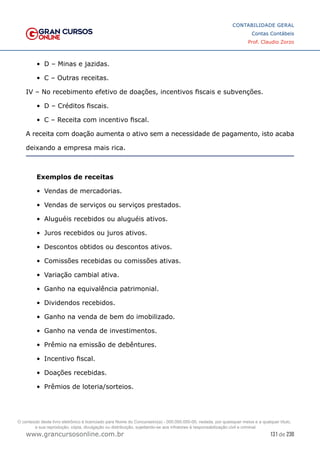 131 de 230
www.grancursosonline.com.br
CONTABILIDADE GERAL
Contas Contábeis
Prof. Claudio Zorzo
•	 D – Minas e jazidas.
•	 C – Outras receitas.
IV – No recebimento efetivo de doações, incentivos fiscais e subvenções.
•	 D – Créditos fiscais.
•	 C – Receita com incentivo fiscal.
A receita com doação aumenta o ativo sem a necessidade de pagamento, isto acaba
deixando a empresa mais rica.
Exemplos de receitas
•	 Vendas de mercadorias.
•	 Vendas de serviços ou serviços prestados.
•	 Aluguéis recebidos ou aluguéis ativos.
•	 Juros recebidos ou juros ativos.
•	 Descontos obtidos ou descontos ativos.
•	 Comissões recebidas ou comissões ativas.
•	 Variação cambial ativa.
•	 Ganho na equivalência patrimonial.
•	 Dividendos recebidos.
•	 Ganho na venda de bem do imobilizado.
•	 Ganho na venda de investimentos.
•	 Prêmio na emissão de debêntures.
•	 Incentivo fiscal.
•	 Doações recebidas.
•	 Prêmios de loteria/sorteios.
O conteúdo deste livro eletrônico é licenciado para Nome do Concurseiro(a) - 000.000.000-00, vedada, por quaisquer meios e a qualquer título,
a sua reprodução, cópia, divulgação ou distribuição, sujeitando-se aos infratores à responsabilização civil e criminal.
 