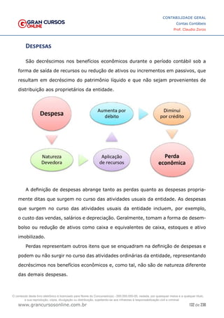 132 de 230
www.grancursosonline.com.br
CONTABILIDADE GERAL
Contas Contábeis
Prof. Claudio Zorzo
Despesas
São decréscimos nos benefícios econômicos durante o período contábil sob a
forma de saída de recursos ou redução de ativos ou incrementos em passivos, que
resultam em decréscimo do patrimônio líquido e que não sejam provenientes de
distribuição aos proprietários da entidade.
A definição de despesas abrange tanto as perdas quanto as despesas propria-
mente ditas que surgem no curso das atividades usuais da entidade. As despesas
que surgem no curso das atividades usuais da entidade incluem, por exemplo,
o custo das vendas, salários e depreciação. Geralmente, tomam a forma de desem-
bolso ou redução de ativos como caixa e equivalentes de caixa, estoques e ativo
imobilizado.
Perdas representam outros itens que se enquadram na definição de despesas e
podem ou não surgir no curso das atividades ordinárias da entidade, representando
decréscimos nos benefícios econômicos e, como tal, não são de natureza diferente
das demais despesas.
O conteúdo deste livro eletrônico é licenciado para Nome do Concurseiro(a) - 000.000.000-00, vedada, por quaisquer meios e a qualquer título,
a sua reprodução, cópia, divulgação ou distribuição, sujeitando-se aos infratores à responsabilização civil e criminal.
 