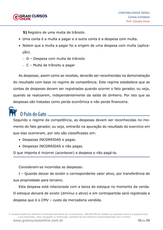 135 de 230
www.grancursosonline.com.br
CONTABILIDADE GERAL
Contas Contábeis
Prof. Claudio Zorzo
5)	Registro de uma multa de trânsito
•	 Uma conta é a multa a pagar e a outra conta é a despesa com multa.
•	 Notem que a multa a pagar foi a origem de uma despesa com multa (aplica-
ção).
–
– D – Despesa com multa de trânsito
–
– C – Multa de trânsito a pagar
As despesas, assim como as receitas, deverão ser reconhecidas na demonstração
do resultado com base no regime de competência. Este regime estabelece que as
contas de despesas devam ser registradas quando ocorrer o fato gerador, ou seja,
quando se realizarem, independentemente da saída de dinheiro. Por isto que as
despesas são tratadas como perda econômica e não perda financeira.
Segundo o regime da competência, as despesas devem ser reconhecidas no mo-
mento do fato gerador, ou seja, entrarão na apuração do resultado do exercício em
que elas ocorreram, por isto são classificadas em:
•	 Despesas INCORRIDAS e pagas.
•	 Despesas INCORRIDAS e não pagas.
O que importa é incorrer (acontecer) a despesa e não pagá-la.
Consideram-se incorridas as despesas:
I – Quando deixar de existir o correspondente valor ativo, por transferência de
sua propriedade para terceiro.
Esta despesa está relacionada com a baixa do estoque no momento da venda.
O estoque deixará de existir (diminui o ativo) e em contrapartida será registrada a
despesa que é o CMV – custo da mercadoria vendida.
O conteúdo deste livro eletrônico é licenciado para Nome do Concurseiro(a) - 000.000.000-00, vedada, por quaisquer meios e a qualquer título,
a sua reprodução, cópia, divulgação ou distribuição, sujeitando-se aos infratores à responsabilização civil e criminal.
 