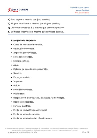 137 de 230
www.grancursosonline.com.br
CONTABILIDADE GERAL
Contas Contábeis
Prof. Claudio Zorzo
a) Juro pago é o mesmo que juro passivo;
b) Aluguel incorrido é o mesmo que aluguel passivo;
c) Desconto concedido é o mesmo que desconto passivo;
d) Comissão incorrida é o mesmo que comissão passiva.
Exemplos de despesas
•	 Custo da mercadoria vendida.
•	 Devolução de vendas.
•	 Impostos sobre vendas.
•	 Frete sobre vendas.
•	 Energia elétrica.
•	 Água.
•	 Material de expediente consumido.
•	 Salários.
•	 Encargos sociais.
•	 Impostos.
•	 Multas.
•	 Frete sobre vendas.
•	 Publicidade.
•	 Despesa com depreciação / exaustão / amortização.
•	 Doações concedidas.
•	 Furtos / sinistros.
•	 Perda na equivalência patrimonial.
•	 Perda na variação cambial.
•	 Perda na venda de ativo não circulante.
O conteúdo deste livro eletrônico é licenciado para Nome do Concurseiro(a) - 000.000.000-00, vedada, por quaisquer meios e a qualquer título,
a sua reprodução, cópia, divulgação ou distribuição, sujeitando-se aos infratores à responsabilização civil e criminal.
 