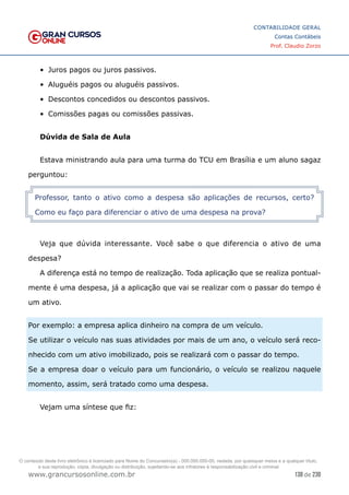 138 de 230
www.grancursosonline.com.br
CONTABILIDADE GERAL
Contas Contábeis
Prof. Claudio Zorzo
•	 Juros pagos ou juros passivos.
•	 Aluguéis pagos ou aluguéis passivos.
•	 Descontos concedidos ou descontos passivos.
•	 Comissões pagas ou comissões passivas.
Dúvida de Sala de Aula
Estava ministrando aula para uma turma do TCU em Brasília e um aluno sagaz
perguntou:
Professor, tanto o ativo como a despesa são aplicações de recursos, certo?
Como eu faço para diferenciar o ativo de uma despesa na prova?
Veja que dúvida interessante. Você sabe o que diferencia o ativo de uma
despesa?
A diferença está no tempo de realização. Toda aplicação que se realiza pontual-
mente é uma despesa, já a aplicação que vai se realizar com o passar do tempo é
um ativo.
Por exemplo: a empresa aplica dinheiro na compra de um veículo.
Se utilizar o veículo nas suas atividades por mais de um ano, o veículo será reco-
nhecido com um ativo imobilizado, pois se realizará com o passar do tempo.
Se a empresa doar o veículo para um funcionário, o veículo se realizou naquele
momento, assim, será tratado como uma despesa.
Vejam uma síntese que fiz:
O conteúdo deste livro eletrônico é licenciado para Nome do Concurseiro(a) - 000.000.000-00, vedada, por quaisquer meios e a qualquer título,
a sua reprodução, cópia, divulgação ou distribuição, sujeitando-se aos infratores à responsabilização civil e criminal.
 