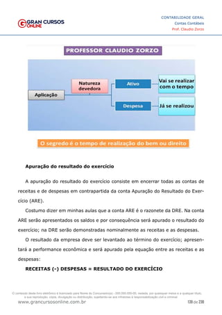 139 de 230
www.grancursosonline.com.br
CONTABILIDADE GERAL
Contas Contábeis
Prof. Claudio Zorzo
Apuração do resultado do exercício
A apuração do resultado do exercício consiste em encerrar todas as contas de
receitas e de despesas em contrapartida da conta Apuração do Resultado do Exer-
cício (ARE).
Costumo dizer em minhas aulas que a conta ARE é o razonete da DRE. Na conta
ARE serão apresentados os saldos e por consequência será apurado o resultado do
exercício; na DRE serão demonstradas nominalmente as receitas e as despesas.
O resultado da empresa deve ser levantado ao término do exercício; apresen-
tará a performance econômica e será apurado pela equação entre as receitas e as
despesas:
RECEITAS (-) DESPESAS = RESULTADO DO EXERCÍCIO
O conteúdo deste livro eletrônico é licenciado para Nome do Concurseiro(a) - 000.000.000-00, vedada, por quaisquer meios e a qualquer título,
a sua reprodução, cópia, divulgação ou distribuição, sujeitando-se aos infratores à responsabilização civil e criminal.
 