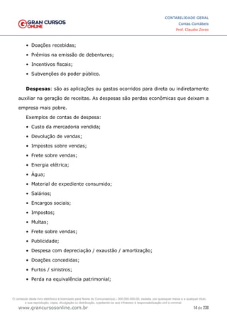 14 de 230
www.grancursosonline.com.br
CONTABILIDADE GERAL
Contas Contábeis
Prof. Claudio Zorzo
•	 Doações recebidas;
•	 Prêmios na emissão de debentures;
•	 Incentivos fiscais;
•	 Subvenções do poder público.
Despesas: são as aplicações ou gastos ocorridos para direta ou indiretamente
auxiliar na geração de receitas. As despesas são perdas econômicas que deixam a
empresa mais pobre.
Exemplos de contas de despesa:
•	 Custo da mercadoria vendida;
•	 Devolução de vendas;
•	 Impostos sobre vendas;
•	 Frete sobre vendas;
•	 Energia elétrica;
•	 Água;
•	 Material de expediente consumido;
•	 Salários;
•	 Encargos sociais;
•	 Impostos;
•	 Multas;
•	 Frete sobre vendas;
•	 Publicidade;
•	 Despesa com depreciação / exaustão / amortização;
•	 Doações concedidas;
•	 Furtos / sinistros;
•	 Perda na equivalência patrimonial;
O conteúdo deste livro eletrônico é licenciado para Nome do Concurseiro(a) - 000.000.000-00, vedada, por quaisquer meios e a qualquer título,
a sua reprodução, cópia, divulgação ou distribuição, sujeitando-se aos infratores à responsabilização civil e criminal.
 