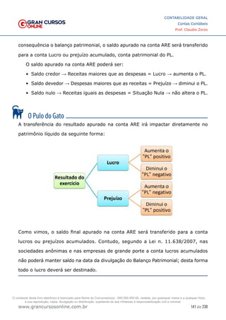 141 de 230
www.grancursosonline.com.br
CONTABILIDADE GERAL
Contas Contábeis
Prof. Claudio Zorzo
consequência o balanço patrimonial, o saldo apurado na conta ARE será transferido
para a conta Lucro ou prejuízo acumulado, conta patrimonial do PL.
O saldo apurado na conta ARE poderá ser:
•	 Saldo credor → Receitas maiores que as despesas = Lucro → aumenta o PL.
•	 Saldo devedor → Despesas maiores que as receitas = Prejuízo → diminui o PL.
•	 Saldo nulo → Receitas iguais as despesas = Situação Nula → não altera o PL.
A transferência do resultado apurado na conta ARE irá impactar diretamente no
patrimônio líquido da seguinte forma:
Como vimos, o saldo final apurado na conta ARE será transferido para a conta
lucros ou prejuízos acumulados. Contudo, segundo a Lei n. 11.638/2007, nas
sociedades anônimas e nas empresas de grande porte a conta lucros acumulados
não poderá manter saldo na data da divulgação do Balanço Patrimonial; desta forma
todo o lucro deverá ser destinado.
O conteúdo deste livro eletrônico é licenciado para Nome do Concurseiro(a) - 000.000.000-00, vedada, por quaisquer meios e a qualquer título,
a sua reprodução, cópia, divulgação ou distribuição, sujeitando-se aos infratores à responsabilização civil e criminal.
 