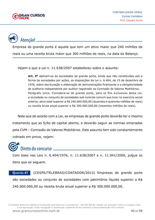 142 de 230
www.grancursosonline.com.br
CONTABILIDADE GERAL
Contas Contábeis
Prof. Claudio Zorzo
Empresa de grande porte é aquela que tem um ativo maior que 240 milhões de
reais ou uma receita bruta maior que 300 milhões de reais, na data do Balanço.
Vejam o que a Lei n. 11.638/2007 estabeleceu sobre o assunto:
Art. 3º Aplicam-se às sociedades de grande porte, ainda que não constituídas sob a
forma de sociedades por ações, as disposições da Lei n. 6.404, de 15 de dezembro de
1976, sobre escrituração e elaboração de demonstrações financeiras e a obrigatoriedade
de auditoria independente por auditor registrado na Comissão de Valores Mobiliários.
Parágrafo único. Considera-se de grande porte, para os fins exclusivos desta Lei,
a sociedade ou conjunto de sociedades sob controle comum que tiver no exercício social
anterior, ativo total superior a R$ 240.000.000,00 (duzentos e quarenta milhões de reais)
ou receita bruta anual superior a R$ 300.000.000,00 (trezentos milhões de reais).
Note que de acordo com a Lei, as empresas de grande porte deverão ter o mesmo
tratamento que as S/As de capital aberto, e deverão seguir as normas emanadas
pela CVM – Comissão de Valores Mobiliários. Este assunto tem sido constantemente
cobrado em prova, vejam:
Com base nas Leis n. 6.404/1976, n. 11.638/2007 e n. 11.941/2009, julgue os
itens que se seguem.
Questão 41    (CESPE/TELEBRAS/CONTADOR/2013) Empresas de grande porte
são sociedades ou conjunto de sociedades com patrimônio líquido superior a R$
240.000.000,00 ou receita bruta anual superior a R$ 300.000.000,00.
O conteúdo deste livro eletrônico é licenciado para Nome do Concurseiro(a) - 000.000.000-00, vedada, por quaisquer meios e a qualquer título,
a sua reprodução, cópia, divulgação ou distribuição, sujeitando-se aos infratores à responsabilização civil e criminal.
 