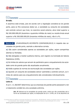143 de 230
www.grancursosonline.com.br
CONTABILIDADE GERAL
Contas Contábeis
Prof. Claudio Zorzo
Errado.
A assertiva está errada, pois de acordo com a legislação considera-se de grande
porte, para os fins exclusivos desta Lei, a sociedade ou conjunto de sociedades
sob controle comum que tiver, no exercício social anterior, ativo total superior a
R$ 240.000.000,00 (duzentos e quarenta milhões de reais) ou receita bruta anual
superior a R$ 300.000.000,00 (trezentos milhões de reais), não é o PL.
Questão 42    (FUNIVERSA/PC-DF/PERITO CONTADOR/2013) A respeito das so-
ciedades de grande porte, assinale a alternativa correta.
a) São assim consideradas apenas as sociedades por ações, sejam companhias
abertas ou fechadas.
b) São obrigadas a manter auditoria interna, com registro na Comissão de Valores
Mobiliários (CVM).
c) Os limites de valores que servem de parâmetro para o enquadramento da socie-
dade como de grande porte são atualizados anualmente.
d) Estão sujeitas às normas de escrituração das sociedades por ações.
e) Quando um conjunto de sociedades estiver submetido a controle comum, os li-
mites de valores para seu enquadramento são considerados individualmente.
Letra d.
A Lei n. 11.38/2007 determinou que as empresas de grande porte passassem a ter
o tratamento contábil de uma sociedade anônima.
Art. 3º Aplicam-se às sociedades de grande porte, ainda que não constituídas sob a
forma de sociedades por ações, as disposições da Lei n. 6.404, de 15 de dezembro de
O conteúdo deste livro eletrônico é licenciado para Nome do Concurseiro(a) - 000.000.000-00, vedada, por quaisquer meios e a qualquer título,
a sua reprodução, cópia, divulgação ou distribuição, sujeitando-se aos infratores à responsabilização civil e criminal.
 