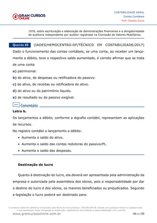144 de 230
www.grancursosonline.com.br
CONTABILIDADE GERAL
Contas Contábeis
Prof. Claudio Zorzo
1976, sobre escrituração e elaboração de demonstrações financeiras e a obrigatoriedade
de auditoria independente por auditor registrado na Comissão de Valores Mobiliários.
Questão 43    (IADES/HEMOCENTRO-DF/TÉCNICO EM CONTABILIDADE/2017)
Dado o funcionamento das contas contábeis, se uma conta, ao receber um lança-
mento a débito, teve o respectivo saldo aumentado, é correto afirmar que se trata
de uma conta
a) patrimonial.
b) do ativo, de despesas ou retificadora do passivo.
c) do ativo, de receitas ou retificadora do ativo.
d) do ativo ou do patrimônio líquido.
e) de resultado ou do passivo exigível.
Letra b.
Os lançamentos a débito, conforme a digrafia contábil, representam as aplicações
de recursos.
No registro contábil o lançamento a débito:
•	 Aumenta o saldo do ativo.
•	 Aumenta o saldo das contas redutoras do passivo/PL.
•	 Aumenta o saldo das despesas.
Destinação do lucro
Quanto à destinação do lucro, ela deverá ser apresentada pela administração da
empresa e autorizada pela assembleia dos sócios, pois a responsabilidade por dar
o destino do lucro é dos sócios, os maiores beneficiados ou prejudicados. Segundo
a legislação o lucro poderá ser destinado para:
O conteúdo deste livro eletrônico é licenciado para Nome do Concurseiro(a) - 000.000.000-00, vedada, por quaisquer meios e a qualquer título,
a sua reprodução, cópia, divulgação ou distribuição, sujeitando-se aos infratores à responsabilização civil e criminal.
 