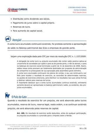 145 de 230
www.grancursosonline.com.br
CONTABILIDADE GERAL
Contas Contábeis
Prof. Claudio Zorzo
•	 Distribuído como dividendo aos sócios.
•	 Pagamento de juros sobre o capital próprio.
•	 Reservas de lucro.
•	 Para aumento do capital social.
A conta lucro acumulado continuará existindo; foi proibida somente a apresentação
de saldo no Balanço patrimonial das S/as e empresas de grande porte.
Vejam uma explicação dada pelo CFC por meio da resolução CFC n. 1.157/2009:
A obrigação da conta lucro ou prejuízo acumulado não conter saldo positivo aplica-se
unicamente às sociedades por ações e para as de grande porte, e não às demais, e para
os balanços do exercício social terminado a partir de 31 de dezembro de 2008. Assim,
saldos nessa conta precisam ser totalmente destinados por proposta da administração
da companhia no pressuposto de sua aprovação pela assembleia geral ordinária.
A conta lucro acumulado continuará nos planos de contas, e seu uso continuará a ser
feito para receber o resultado do exercício, as reversões de determinadas reservas,
os ajustes de exercícios anteriores, para distribuir os resultados nas suas várias formas
e destinar valores para reservas de lucros.
É importante destacar que a conta lucros acumulados continua existindo, entretanto
somente deverá ser apresentada no balanço patrimonial o saldo, se existente, dos pre-
juízos acumulados.
Quando o resultado do exercício for um prejuízo, ele será absorvido pelos lucros
acumulados, reserva de lucro, reserva legal, nesta ordem, e se continuar existindo
prejuízo, ele será absorvido pelas reservas de capital.
Art. 189. Do resultado do exercício serão deduzidos, antes de qualquer participação,
os prejuízos acumulados e a provisão para o Imposto sobre a Renda.
O conteúdo deste livro eletrônico é licenciado para Nome do Concurseiro(a) - 000.000.000-00, vedada, por quaisquer meios e a qualquer título,
a sua reprodução, cópia, divulgação ou distribuição, sujeitando-se aos infratores à responsabilização civil e criminal.
 