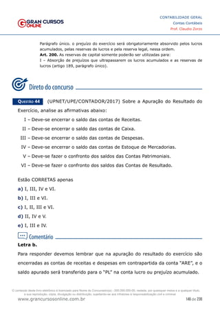 146 de 230
www.grancursosonline.com.br
CONTABILIDADE GERAL
Contas Contábeis
Prof. Claudio Zorzo
Parágrafo único. o prejuízo do exercício será obrigatoriamente absorvido pelos lucros
acumulados, pelas reservas de lucros e pela reserva legal, nessa ordem.
Art. 200. As reservas de capital somente poderão ser utilizadas para:
I – Absorção de prejuízos que ultrapassarem os lucros acumulados e as reservas de
lucros (artigo 189, parágrafo único).
Questão 44    (UPNET/UPE/CONTADOR/2017) Sobre a Apuração do Resultado do
Exercício, analise as afirmativas abaixo:
I –	Deve-se encerrar o saldo das contas de Receitas.
II –	Deve-se encerrar o saldo das contas de Caixa.
III –	Deve-se encerrar o saldo das contas de Despesas.
IV –	Deve-se encerrar o saldo das contas de Estoque de Mercadorias.
V –	Deve-se fazer o confronto dos saldos das Contas Patrimoniais.
VI –	Deve-se fazer o confronto dos saldos das Contas de Resultado.
Estão CORRETAS apenas
a) I, III, IV e VI.
b) I, III e VI.
c) I, II, III e VI.
d) II, IV e V.
e) I, III e IV.
Letra b.
Para responder devemos lembrar que na apuração do resultado do exercício são
encerradas as contas de receitas e despesas em contrapartida da conta “ARE”, e o
saldo apurado será transferido para o “PL” na conta lucro ou prejuízo acumulado.
O conteúdo deste livro eletrônico é licenciado para Nome do Concurseiro(a) - 000.000.000-00, vedada, por quaisquer meios e a qualquer título,
a sua reprodução, cópia, divulgação ou distribuição, sujeitando-se aos infratores à responsabilização civil e criminal.
 