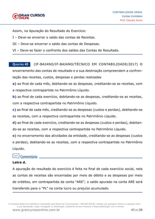147 de 230
www.grancursosonline.com.br
CONTABILIDADE GERAL
Contas Contábeis
Prof. Claudio Zorzo
Assim, na Apuração do Resultado do Exercício:
I – Deve-se encerrar o saldo das contas de Receitas.
III – Deve-se encerrar o saldo das contas de Despesas.
VI – Deve-se fazer o confronto dos saldos das Contas de Resultado.
Questão 45    (IF-BAIANO/IF-BAIANO/TÉCNICO EM CONTABILIDADE/2017) O
encerramento das contas de resultado e a sua destinação compreendem a confron-
tação das receitas, custos, despesas e perdas realizadas
a) ao final de cada mês, debitando-se as despesas, creditando-se as receitas, com
a respectiva contrapartida no Patrimônio Líquido.
b) ao final de cada exercício, debitando-se as despesas, creditando-se as receitas,
com a respectiva contrapartida no Patrimônio Líquido.
c) ao final de cada mês, creditando-se as despesas (custos e perdas), debitando-se
as receitas, com a respectiva contrapartida no Patrimônio Líquido.
d) ao final de cada exercício, creditando-se as despesas (custos e perdas), debitan-
do-se as receitas, com a respectiva contrapartida no Patrimônio Líquido.
e) no encerramento das atividades da entidade, creditando-se as despesas (custos
e perdas), debitando-se as receitas, com a respectiva contrapartida no Patrimônio
Líquido.
Letra d.
A apuração do resultado do exercício é feita no final de cada exercício social, nela
as contas de receitas são encerradas por meio de débito e as despesas por meio
de créditos, em contrapartida da conta “ARE”; o saldo apurado na conta ARE será
transferido para o “PL” na conta lucro ou prejuízo acumulado.
O conteúdo deste livro eletrônico é licenciado para Nome do Concurseiro(a) - 000.000.000-00, vedada, por quaisquer meios e a qualquer título,
a sua reprodução, cópia, divulgação ou distribuição, sujeitando-se aos infratores à responsabilização civil e criminal.
 