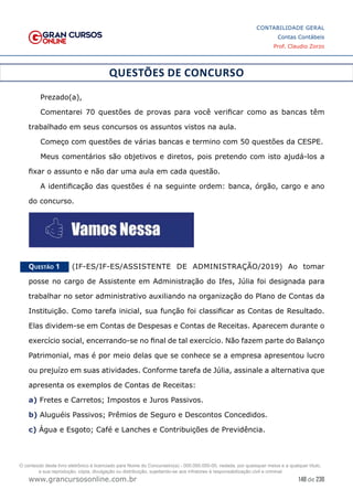 148 de 230
www.grancursosonline.com.br
CONTABILIDADE GERAL
Contas Contábeis
Prof. Claudio Zorzo
QUESTÕES DE CONCURSO
Prezado(a),
Comentarei 70 questões de provas para você verificar como as bancas têm
trabalhado em seus concursos os assuntos vistos na aula.
Começo com questões de várias bancas e termino com 50 questões da CESPE.
Meus comentários são objetivos e diretos, pois pretendo com isto ajudá-los a
fixar o assunto e não dar uma aula em cada questão.
A identificação das questões é na seguinte ordem: banca, órgão, cargo e ano
do concurso.
Questão 1    (IF-ES/IF-ES/ASSISTENTE DE ADMINISTRAÇÃO/2019) Ao tomar
posse no cargo de Assistente em Administração do Ifes, Júlia foi designada para
trabalhar no setor administrativo auxiliando na organização do Plano de Contas da
Instituição. Como tarefa inicial, sua função foi classificar as Contas de Resultado.
Elas dividem-se em Contas de Despesas e Contas de Receitas. Aparecem durante o
exercício social, encerrando-se no final de tal exercício. Não fazem parte do Balanço
Patrimonial, mas é por meio delas que se conhece se a empresa apresentou lucro
ou prejuízo em suas atividades. Conforme tarefa de Júlia, assinale a alternativa que
apresenta os exemplos de Contas de Receitas:
a) Fretes e Carretos; Impostos e Juros Passivos.
b) Aluguéis Passivos; Prêmios de Seguro e Descontos Concedidos.
c) Água e Esgoto; Café e Lanches e Contribuições de Previdência.
O conteúdo deste livro eletrônico é licenciado para Nome do Concurseiro(a) - 000.000.000-00, vedada, por quaisquer meios e a qualquer título,
a sua reprodução, cópia, divulgação ou distribuição, sujeitando-se aos infratores à responsabilização civil e criminal.
 