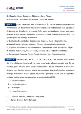 149 de 230
www.grancursosonline.com.br
CONTABILIDADE GERAL
Contas Contábeis
Prof. Claudio Zorzo
d) Aluguéis Ativos; Descontos Obtidos; e Juros Ativos.
e) Material de Expediente; Material de Limpeza e Salários.
Questão 2    (IF-MT/IF-MT/TECNÓLOGO EM GESTÃO FINANCEIRA/2019) O Balanço
Patrimonial é um dos demonstrativos elaborados pela contabilidade para o processo
de tomada de decisão das empresas. Nele, estão agrupadas as contas que fazem
parte do Ativo e Passivo. Assinale a alternativa que corresponde ao grupo de contas
que faz parte do Balanço Patrimonial.
a) Duplicatas Descontadas, Despesas de Seguros, Caixa e Capital Social.
b) Capital Social, Seguros a Vencer, Clientes e Duplicatas Descontadas.
c) Prejuízos Acumulados, Financiamentos, Despesas de Juros e Salários a Pagar.
d) Receita de Serviços, Capital Social, Clientes e Duplicatas Descontadas.
e) Despesas de Seguros, Capital Social, Mercadorias e Financiamentos.
Questão 3    (IF-ES/IF-ES/TÉCNICO CONTÁBIL/2019) De acordo com Marion
(2012), o Balanço Patrimonial é o mais importante relatório gerado pela Conta-
bilidade, pois, através dele, pode-se identificar a saúde financeira e econômica
da empresa. As duas colunas abaixo apresentadas fazem referência a grupos do
Balanço Patrimonial. Sendo assim, relacione a primeira coluna com a segunda e
assinale a alternativa que apresenta a sequência CORRETA:
I –	Ativo Circulante.
II –	Passivo Circulante.
III –	Patrimônio.
IV –	Patrimônio Líquido.
(  )
 Conjunto de Bens, Direitos e Obrigações.
(  )
 Bens e Direitos de Curto Prazo.
O conteúdo deste livro eletrônico é licenciado para Nome do Concurseiro(a) - 000.000.000-00, vedada, por quaisquer meios e a qualquer título,
a sua reprodução, cópia, divulgação ou distribuição, sujeitando-se aos infratores à responsabilização civil e criminal.
 