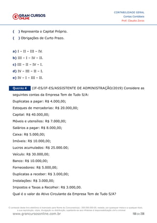 150 de 230
www.grancursosonline.com.br
CONTABILIDADE GERAL
Contas Contábeis
Prof. Claudio Zorzo
(  )
 Representa o Capital Próprio.
(  )
 Obrigações de Curto Prazo.
a) I – II – III – IV.
b) III – I – IV – II.
c) III – II – IV – I.
d) IV – III – II – I.
e) IV – I – III – II.
Questão 4    (IF-ES/IF-ES/ASSISTENTE DE ADMINISTRAÇÃO/2019) Considere as
seguintes contas da Empresa Tem de Tudo S/A:
Duplicatas a pagar: R$ 4.000,00;
Estoques de mercadorias: R$ 20.000,00;
Capital: R$ 40.000,00;
Móveis e utensílios: R$ 7.000,00;
Salários a pagar: R$ 8.000,00;
Caixa: R$ 5.000,00;
Imóveis: R$ 10.000,00;
Lucros acumulados: R$ 25.000.00;
Veículo: R$ 30.000,00;
Banco: R$ 10.000,00;
Fornecedores: R$ 5.000,00;
Duplicatas a receber: R$ 3.000,00;
Instalações: R$ 3.000,00;
Impostos e Taxas a Recolher: R$ 3.000,00.
Qual é o valor do Ativo Circulante da Empresa Tem de Tudo S/A?
O conteúdo deste livro eletrônico é licenciado para Nome do Concurseiro(a) - 000.000.000-00, vedada, por quaisquer meios e a qualquer título,
a sua reprodução, cópia, divulgação ou distribuição, sujeitando-se aos infratores à responsabilização civil e criminal.
 