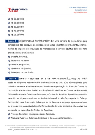 151 de 230
www.grancursosonline.com.br
CONTABILIDADE GERAL
Contas Contábeis
Prof. Claudio Zorzo
a) R$ 38.000,00
b) R$ 88.000,00
c) R$ 20.000,00
d) R$ 40.000,00
e) R$ 28.000,00
Questão 5    (CESPE/SEFAZ-RS/AFRE/2019) Em uma compra de mercadorias para
composição dos estoques de entidade que utiliza inventário permanente, o lança-
mento do imposto de circulação de mercadorias e serviços (ICMS) deve ser feito
em uma conta de natureza
a) credora, no ativo.
b) devedora, no ativo.
c) credora, no passivo.
d) devedora, no passivo.
e) devedora, no resultado.
Questão 6    (IF-ES/IF-ES/ASSISTENTE DE ADMINISTRAÇÃO/2019) Ao tomar
posse no cargo de Assistente em Administração do Ifes, Júlia foi designada para
trabalhar no setor administrativo auxiliando na organização do Plano de Contas da
Instituição. Como tarefa inicial, sua função foi classificar as Contas de Resultado.
Elas dividem-se em Contas de Despesas e Contas de Receitas. Aparecem durante o
exercício social, encerrando-se no final de tal exercício. Não fazem parte do Balanço
Patrimonial, mas é por meio delas que se conhece se a empresa apresentou lucro
ou prejuízo em suas atividades. Conforme tarefa de Júlia, assinale a alternativa que
apresenta os exemplos de Contas de Receitas:
a) Fretes e Carretos; Impostos e Juros Passivos.
b) Aluguéis Passivos; Prêmios de Seguro e Descontos Concedidos.
O conteúdo deste livro eletrônico é licenciado para Nome do Concurseiro(a) - 000.000.000-00, vedada, por quaisquer meios e a qualquer título,
a sua reprodução, cópia, divulgação ou distribuição, sujeitando-se aos infratores à responsabilização civil e criminal.
 