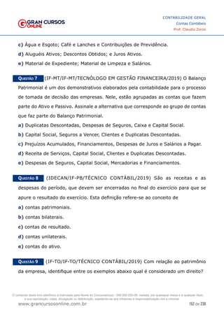152 de 230
www.grancursosonline.com.br
CONTABILIDADE GERAL
Contas Contábeis
Prof. Claudio Zorzo
c) Água e Esgoto; Café e Lanches e Contribuições de Previdência.
d) Aluguéis Ativos; Descontos Obtidos; e Juros Ativos.
e) Material de Expediente; Material de Limpeza e Salários.
Questão 7    (IF-MT/IF-MT/TECNÓLOGO EM GESTÃO FINANCEIRA/2019) O Balanço
Patrimonial é um dos demonstrativos elaborados pela contabilidade para o processo
de tomada de decisão das empresas. Nele, estão agrupadas as contas que fazem
parte do Ativo e Passivo. Assinale a alternativa que corresponde ao grupo de contas
que faz parte do Balanço Patrimonial.
a) Duplicatas Descontadas, Despesas de Seguros, Caixa e Capital Social.
b) Capital Social, Seguros a Vencer, Clientes e Duplicatas Descontadas.
c) Prejuízos Acumulados, Financiamentos, Despesas de Juros e Salários a Pagar.
d) Receita de Serviços, Capital Social, Clientes e Duplicatas Descontadas.
e) Despesas de Seguros, Capital Social, Mercadorias e Financiamentos.
Questão 8    (IDECAN/IF-PB/TÉCNICO CONTÁBIL/2019) São as receitas e as
despesas do período, que devem ser encerradas no final do exercício para que se
apure o resultado do exercício. Esta definição refere-se ao conceito de
a) contas patrimoniais.
b) contas bilaterais.
c) contas de resultado.
d) contas unilaterais.
e) contas do ativo.
Questão 9    (IF-TO/IF-TO/TÉCNICO CONTÁBIL/2019) Com relação ao patrimônio
da empresa, identifique entre os exemplos abaixo qual é considerado um direito?
O conteúdo deste livro eletrônico é licenciado para Nome do Concurseiro(a) - 000.000.000-00, vedada, por quaisquer meios e a qualquer título,
a sua reprodução, cópia, divulgação ou distribuição, sujeitando-se aos infratores à responsabilização civil e criminal.
 