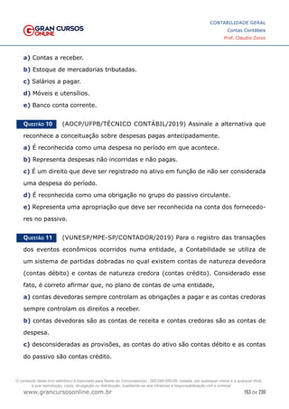 153 de 230
www.grancursosonline.com.br
CONTABILIDADE GERAL
Contas Contábeis
Prof. Claudio Zorzo
a) Contas a receber.
b) Estoque de mercadorias tributadas.
c) Salários a pagar.
d) Móveis e utensílios.
e) Banco conta corrente.
Questão 10    (AOCP/UFPB/TÉCNICO CONTÁBIL/2019) Assinale a alternativa que
reconhece a conceituação sobre despesas pagas antecipadamente.
a) É reconhecida como uma despesa no período em que acontece.
b) Representa despesas não incorridas e não pagas.
c) É um direito que deve ser registrado no ativo em função de não ser considerada
uma despesa do período.
d) É reconhecida como uma obrigação no grupo do passivo circulante.
e) Representa uma apropriação que deve ser reconhecida na conta dos fornecedo-
res no passivo.
Questão 11    (VUNESP/MPE-SP/CONTADOR/2019) Para o registro das transações
dos eventos econômicos ocorridos numa entidade, a Contabilidade se utiliza de
um sistema de partidas dobradas no qual existem contas de natureza devedora
(contas débito) e contas de natureza credora (contas crédito). Considerado esse
fato, é correto afirmar que, no plano de contas de uma entidade,
a) contas devedoras sempre controlam as obrigações a pagar e as contas credoras
sempre controlam os direitos a receber.
b) contas devedoras são as contas de receita e contas credoras são as contas de
despesa.
c) desconsideradas as provisões, as contas do ativo são contas débito e as contas
do passivo são contas crédito.
O conteúdo deste livro eletrônico é licenciado para Nome do Concurseiro(a) - 000.000.000-00, vedada, por quaisquer meios e a qualquer título,
a sua reprodução, cópia, divulgação ou distribuição, sujeitando-se aos infratores à responsabilização civil e criminal.
 
