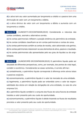 154 de 230
www.grancursosonline.com.br
CONTABILIDADE GERAL
Contas Contábeis
Prof. Claudio Zorzo
d) o ativo tem seu valor aumentado por lançamento a crédito e o passivo tem uma
diminuição de valor com um lançamento a débito.
e) o ativo diminui de valor com um lançamento a débito e aumenta com um
lançamento a crédito.
Questão 12    (VUNESP/TJ-SP/CONTADOR/2019) Considerando a natureza das
contas contábeis, assinale a alternativa correta.
a) As contas patrimoniais refletem a posição dinâmica do patrimônio da entidade.
b) As contas contábeis classificam-se em contas patrimoniais e contas de caixa.
c) As contas patrimoniais contêm as contas de receita, valor adicionado e de ganhos.
d) As contas patrimoniais relacionam-se aos elementos do ativo, passivo e resultado.
e) As contas patrimoniais são apresentadas pelo seu grau de liquidez ou de exigi-
bilidade.
Questão 13    (VUNESP/MPE-SP/CONTADOR/2019) O patrimônio líquido pode ser
estudado de diferentes perspectivas, como, por exemplo, dos pontos de vista legal,
contábil e econômico. Considerando-se essas vertentes, é correto afirmar:
a) contabilmente, o patrimônio líquido corresponde à diferença entre ativos totais
e passivos exigíveis.
b) economicamente, o patrimônio líquido é o valor de mercado de uma entidade.
c) legalmente, o patrimônio líquido pode ser entendido como o valor de respon-
sabilidade dos sócios em relação às obrigações de uma entidade, no caso de uma
empresa S.A.
d) o patrimônio líquido contábil é o conjunto dos fluxos de caixa futuros da entidade
trazidos a valor presente pelo seu custo de oportunidade.
e) economicamente, o patrimônio líquido é obtido trazendo os fluxos de resultados
previstos a valor presente pelo seu custo de oportunidade.
O conteúdo deste livro eletrônico é licenciado para Nome do Concurseiro(a) - 000.000.000-00, vedada, por quaisquer meios e a qualquer título,
a sua reprodução, cópia, divulgação ou distribuição, sujeitando-se aos infratores à responsabilização civil e criminal.
 