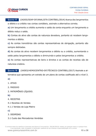 157 de 230
www.grancursosonline.com.br
CONTABILIDADE GERAL
Contas Contábeis
Prof. Claudio Zorzo
Questão 17    (IADES/SEAP-DF/ANALISTA CONTÁBIL/2014) Acerca dos lançamentos
a débito e a crédito nas contas contábeis, assinale a alternativa correta.
a) Um lançamento a crédito aumenta o saldo da conta enquanto um lançamento a
débito reduz o saldo.
b) Contas do ativo são contas de natureza devedora, portanto só recebem lança-
mentos a débito.
c) As contas transitórias são contas representativas de obrigação, portanto são
sempre debitadas.
d) As contas do ativo recebem lançamentos a débito ou a crédito, aumentando o
saldo pelos lançamentos a débito e diminuindo-o pelos lançamentos a crédito.
e) As contas representativas de bens e direitos e as contas de receitas são de
natureza credora.
Questão 18    (IADES/HEMOCENTRO-DF/TÉCNICO CONTÁBIL/2017) Assinale a al-
ternativa que apresenta um extrato de um plano de contas codificado até o nível 3.
a)
1. ATIVO
2. PASSIVO
3. PATRIMÔNIO LÍQUIDO.
b)
4. RECEITAS
4.1 Receitas de Vendas
4.1.1 Vendas da Loja Matriz
c)
3. DESPESAS
3.1 Custo das Mercadorias Vendidas
O conteúdo deste livro eletrônico é licenciado para Nome do Concurseiro(a) - 000.000.000-00, vedada, por quaisquer meios e a qualquer título,
a sua reprodução, cópia, divulgação ou distribuição, sujeitando-se aos infratores à responsabilização civil e criminal.
 