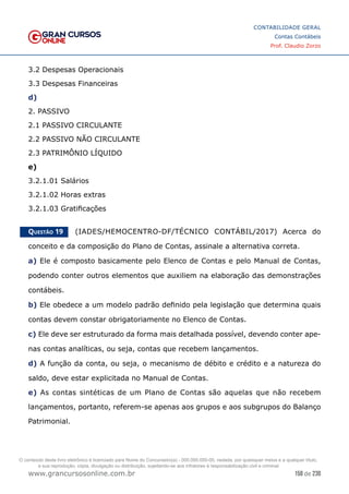 158 de 230
www.grancursosonline.com.br
CONTABILIDADE GERAL
Contas Contábeis
Prof. Claudio Zorzo
3.2 Despesas Operacionais
3.3 Despesas Financeiras
d)
2. PASSIVO
2.1 PASSIVO CIRCULANTE
2.2 PASSIVO NÃO CIRCULANTE
2.3 PATRIMÔNIO LÍQUIDO
e)
3.2.1.01 Salários
3.2.1.02 Horas extras
3.2.1.03 Gratificações
Questão 19    (IADES/HEMOCENTRO-DF/TÉCNICO CONTÁBIL/2017) Acerca do
conceito e da composição do Plano de Contas, assinale a alternativa correta.
a) Ele é composto basicamente pelo Elenco de Contas e pelo Manual de Contas,
podendo conter outros elementos que auxiliem na elaboração das demonstrações
contábeis.
b) Ele obedece a um modelo padrão definido pela legislação que determina quais
contas devem constar obrigatoriamente no Elenco de Contas.
c) Ele deve ser estruturado da forma mais detalhada possível, devendo conter ape-
nas contas analíticas, ou seja, contas que recebem lançamentos.
d) A função da conta, ou seja, o mecanismo de débito e crédito e a natureza do
saldo, deve estar explicitada no Manual de Contas.
e) As contas sintéticas de um Plano de Contas são aquelas que não recebem
lançamentos, portanto, referem-se apenas aos grupos e aos subgrupos do Balanço
Patrimonial.
O conteúdo deste livro eletrônico é licenciado para Nome do Concurseiro(a) - 000.000.000-00, vedada, por quaisquer meios e a qualquer título,
a sua reprodução, cópia, divulgação ou distribuição, sujeitando-se aos infratores à responsabilização civil e criminal.
 