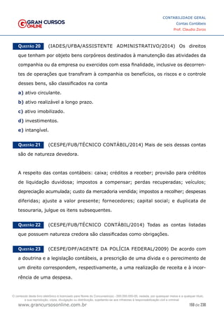 159 de 230
www.grancursosonline.com.br
CONTABILIDADE GERAL
Contas Contábeis
Prof. Claudio Zorzo
Questão 20    (IADES/UFBA/ASSISTENTE ADMINISTRATIVO/2014) Os direitos
que tenham por objeto bens corpóreos destinados à manutenção das atividades da
companhia ou da empresa ou exercidos com essa finalidade, inclusive os decorren-
tes de operações que transfiram à companhia os benefícios, os riscos e o controle
desses bens, são classificados na conta
a) ativo circulante.
b) ativo realizável a longo prazo.
c) ativo imobilizado.
d) investimentos.
e) intangível.
Questão 21    (CESPE/FUB/TÉCNICO CONTÁBIL/2014) Mais de seis dessas contas
são de natureza devedora.
A respeito das contas contábeis: caixa; créditos a receber; provisão para créditos
de liquidação duvidosa; impostos a compensar; perdas recuperadas; veículos;
depreciação acumulada; custo da mercadoria vendida; impostos a recolher; despesas
diferidas; ajuste a valor presente; fornecedores; capital social; e duplicata de
tesouraria, julgue os itens subsequentes.
Questão 22    (CESPE/FUB/TÉCNICO CONTÁBIL/2014) Todas as contas listadas
que possuem natureza credora são classificadas como obrigações.
Questão 23    (CESPE/DPF/AGENTE DA POLÍCIA FEDERAL/2009) De acordo com
a doutrina e a legislação contábeis, a prescrição de uma dívida e o perecimento de
um direito correspondem, respectivamente, a uma realização de receita e à incor-
rência de uma despesa.
O conteúdo deste livro eletrônico é licenciado para Nome do Concurseiro(a) - 000.000.000-00, vedada, por quaisquer meios e a qualquer título,
a sua reprodução, cópia, divulgação ou distribuição, sujeitando-se aos infratores à responsabilização civil e criminal.
 