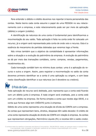 16 de 230
www.grancursosonline.com.br
CONTABILIDADE GERAL
Contas Contábeis
Prof. Claudio Zorzo
Para entender o débito e crédito devemos nos reportar à teoria personalista das
contas. Nesta teoria cada conta assume o papel de uma PESSOA no seu relacio-
namento com a empresa, e este relacionamento pode ser por meio de aplicação
(débito) e origem (crédito).
A identificação da natureza de uma conta é fundamental para identificarmos a
movimentação do seu saldo. Toda aplicação é feita na conta onde foi colocado um
recurso; já a origem será representada pela conta de onde veio o recurso. Esta é a
essência do mecanismo de partidas dobradas que veremos logo a frente.
Nós vimos também que o objetivo da contabilidade é apresentar informações
sobre a situação e a evolução do patrimônio da empresa. A evolução do patrimônio
se dá por meio das transações contábeis, como: compras, vendas, pagamentos,
recebimentos etc.
Cada transação contábil tem no mínimo duas contas: uma é a aplicação do re-
curso e outra a origem. Assim, para registrar a movimentação no saldo da conta
devemos primeiro identificar se a conta é uma aplicação ou origem, e com base
nesta classificação identificar a sua natureza (se é devedora ou credora).
Toda aplicação de recurso será debitada, pois representa que a conta está ficando
com um débito junto à empresa. E toda origem será creditada, pois a conta está
com um crédito na empresa. De forma simples a conta que recebe algo DEVE, e a
conta que fornece algo tem CRÉDITO junto à empresa.
Débito de uma conta representa uma situação de dívida da CONTA com a empresa.
As contas que representam bens, direitos, despesas têm saldo devedor. O crédito de
uma conta representa situação de direito da CONTA em relação à empresa. As contas
que representam obrigações, Patrimônio Líquido (PL) e receitas têm o saldo credor.
O conteúdo deste livro eletrônico é licenciado para Nome do Concurseiro(a) - 000.000.000-00, vedada, por quaisquer meios e a qualquer título,
a sua reprodução, cópia, divulgação ou distribuição, sujeitando-se aos infratores à responsabilização civil e criminal.
 