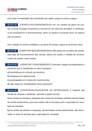 160 de 230
www.grancursosonline.com.br
CONTABILIDADE GERAL
Contas Contábeis
Prof. Claudio Zorzo
Com base na legislação das sociedades por ações, julgue os itens a seguir.
Questão 24    (CESPE/TJ-ES/CONTADOR/2012) Em um modelo de plano de con-
tas, a conta encargos financeiros a transcorrer, de natureza devedora, é retificado-
ra de empréstimos e financiamentos, tanto no passivo circulante como no passivo
não circulante.
Com relação às contas contábeis e ao plano de contas, julgue os próximos itens.
Questão 25    (CESPE/TRE-BA/CONTADOR/2010) São partes de um plano de contas:
descrição do funcionamento das contas, elenco de contas e método de encerra-
mento de contas, entre outras.
Questão 26    (CESPE/TRT-7/CONTADOR/2017) Assinale a opção correspondente a
elemento que é classificado no ativo intangível.
a) benfeitorias em imóveis de terceiros.
b) despesas pré-operacionais.
c) participações em fundos de investimentos.
d) ágio pago por rentabilidade futura (goodwill).
Questão 27    (CESPE/SEFAZ-RS/AUDITOR DO ESTADO/2018) A respeito das
contas de receitas e despesas, assinale a opção correta.
a) As contas de receitas e despesas são contas de resultado, também denominadas
de contas temporárias, pois seus saldos são encerrados para a apuração do resul-
tado da entidade.
b) As contas de receitas e despesas, denominadas contas patrimoniais, são encer-
radas no final do período para a apuração do resultado.
O conteúdo deste livro eletrônico é licenciado para Nome do Concurseiro(a) - 000.000.000-00, vedada, por quaisquer meios e a qualquer título,
a sua reprodução, cópia, divulgação ou distribuição, sujeitando-se aos infratores à responsabilização civil e criminal.
 