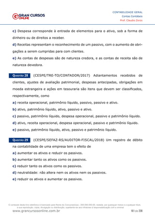 161 de 230
www.grancursosonline.com.br
CONTABILIDADE GERAL
Contas Contábeis
Prof. Claudio Zorzo
c) Despesa corresponde à entrada de elementos para o ativo, sob a forma de
dinheiro ou de direitos a receber.
d) Receitas representam o reconhecimento de um passivo, com o aumento de obri-
gações a serem cumpridas para com clientes.
e) As contas de despesas são de natureza credora, e as contas de receita são de
natureza devedora.
Questão 28    (CESPE/TRE-TO/CONTADOR/2017) Adiantamentos recebidos de
clientes, ajustes de avaliação patrimonial, despesas antecipadas, obrigações em
moeda estrangeira e ações em tesouraria são itens que devem ser classificados,
respectivamente, como
a) receita operacional, patrimônio líquido, passivo, passivo e ativo.
b) ativo, patrimônio líquido, ativo, passivo e ativo.
c) passivo, patrimônio líquido, despesa operacional, passivo e patrimônio líquido.
d) ativo, receita operacional, despesa operacional, passivo e patrimônio líquido.
e) passivo, patrimônio líquido, ativo, passivo e patrimônio líquido.
Questão 29    (CESPE/SEFAZ-RS/AUDITOR-FISCAL/2018) Um registro de débito
na contabilidade de uma empresa tem o efeito de
a) aumentar os ativos e reduzir os passivos.
b) aumentar tanto os ativos como os passivos.
c) reduzir tanto os ativos como os passivos.
d) neutralidade: não altera nem os ativos nem os passivos.
e) reduzir os ativos e aumentar os passivos.
O conteúdo deste livro eletrônico é licenciado para Nome do Concurseiro(a) - 000.000.000-00, vedada, por quaisquer meios e a qualquer título,
a sua reprodução, cópia, divulgação ou distribuição, sujeitando-se aos infratores à responsabilização civil e criminal.
 