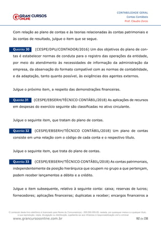 162 de 230
www.grancursosonline.com.br
CONTABILIDADE GERAL
Contas Contábeis
Prof. Claudio Zorzo
Com relação ao plano de contas e às teorias relacionadas às contas patrimoniais e
às contas de resultado, julgue o item que se segue.
Questão 30    (CESPE/DPU/CONTADOR/2016) Um dos objetivos do plano de con-
tas é estabelecer normas de conduta para o registro das operações da entidade,
por meio do atendimento às necessidades de informação da administração da
empresa, da observação do formato compatível com as normas de contabilidade,
e da adaptação, tanto quanto possível, às exigências dos agentes externos.
Julgue o próximo item, a respeito das demonstrações financeiras.
Questão 31    (CESPE/EBSERH/TÉCNICO CONTÁBIL/2018) As aplicações de recursos
em despesas do exercício seguinte são classificadas no ativo circulante.
Julgue o seguinte item, que tratam do plano de contas.
Questão 32    (CESPE/EBSERH/TÉCNICO CONTÁBIL/2018) Um plano de contas
consiste em uma relação com o código de cada conta e o respectivo título.
Julgue o seguinte item, que trata do plano de contas.
Questão 33    (CESPE/EBSERH/TÉCNICO CONTÁBIL/2018) As contas patrimoniais,
independentemente da posição hierárquica que ocupem no grupo a que pertençam,
podem receber lançamentos a débito e a crédito.
Julgue o item subsequente, relativo à seguinte conta: caixa; reservas de lucros;
fornecedores; aplicações financeiras; duplicatas a receber; encargos financeiros a
O conteúdo deste livro eletrônico é licenciado para Nome do Concurseiro(a) - 000.000.000-00, vedada, por quaisquer meios e a qualquer título,
a sua reprodução, cópia, divulgação ou distribuição, sujeitando-se aos infratores à responsabilização civil e criminal.
 