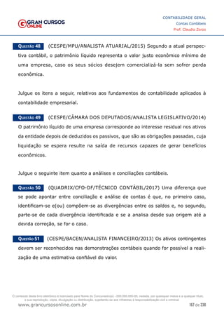 167 de 230
www.grancursosonline.com.br
CONTABILIDADE GERAL
Contas Contábeis
Prof. Claudio Zorzo
Questão 48    (CESPE/MPU/ANALISTA ATUARIAL/2015) Segundo a atual perspec-
tiva contábil, o patrimônio líquido representa o valor justo econômico mínimo de
uma empresa, caso os seus sócios desejem comercializá-la sem sofrer perda
econômica.
Julgue os itens a seguir, relativos aos fundamentos de contabilidade aplicados à
contabilidade empresarial.
Questão 49    (CESPE/CÂMARA DOS DEPUTADOS/ANALISTA LEGISLATIVO/2014)
O patrimônio líquido de uma empresa corresponde ao interesse residual nos ativos
da entidade depois de deduzidos os passivos, que são as obrigações passadas, cuja
liquidação se espera resulte na saída de recursos capazes de gerar benefícios
econômicos.
Julgue o seguinte item quanto a análises e conciliações contábeis.
Questão 50    (QUADRIX/CFO-DF/TÉCNICO CONTÁBIL/2017) Uma diferença que
se pode apontar entre conciliação e análise de contas é que, no primeiro caso,
identificam-se e(ou) compõem-se as divergências entre os saldos e, no segundo,
parte-se de cada divergência identificada e se a analisa desde sua origem até a
devida correção, se for o caso.
Questão 51    (CESPE/BACEN/ANALISTA FINANCEIRO/2013) Os ativos contingentes
devem ser reconhecidos nas demonstrações contábeis quando for possível a reali-
zação de uma estimativa confiável do valor.
O conteúdo deste livro eletrônico é licenciado para Nome do Concurseiro(a) - 000.000.000-00, vedada, por quaisquer meios e a qualquer título,
a sua reprodução, cópia, divulgação ou distribuição, sujeitando-se aos infratores à responsabilização civil e criminal.
 