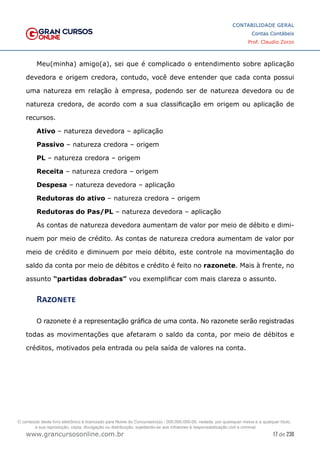 17 de 230
www.grancursosonline.com.br
CONTABILIDADE GERAL
Contas Contábeis
Prof. Claudio Zorzo
Meu(minha) amigo(a), sei que é complicado o entendimento sobre aplicação
devedora e origem credora, contudo, você deve entender que cada conta possui
uma natureza em relação à empresa, podendo ser de natureza devedora ou de
natureza credora, de acordo com a sua classificação em origem ou aplicação de
recursos.
Ativo – natureza devedora – aplicação
Passivo – natureza credora – origem
PL – natureza credora – origem
Receita – natureza credora – origem
Despesa – natureza devedora – aplicação
Redutoras do ativo – natureza credora – origem
Redutoras do Pas/PL – natureza devedora – aplicação
As contas de natureza devedora aumentam de valor por meio de débito e dimi-
nuem por meio de crédito. As contas de natureza credora aumentam de valor por
meio de crédito e diminuem por meio débito, este controle na movimentação do
saldo da conta por meio de débitos e crédito é feito no razonete. Mais à frente, no
assunto “partidas dobradas” vou exemplificar com mais clareza o assunto.
Razonete
O razonete é a representação gráfica de uma conta. No razonete serão registradas
todas as movimentações que afetaram o saldo da conta, por meio de débitos e
créditos, motivados pela entrada ou pela saída de valores na conta.
O conteúdo deste livro eletrônico é licenciado para Nome do Concurseiro(a) - 000.000.000-00, vedada, por quaisquer meios e a qualquer título,
a sua reprodução, cópia, divulgação ou distribuição, sujeitando-se aos infratores à responsabilização civil e criminal.
 
