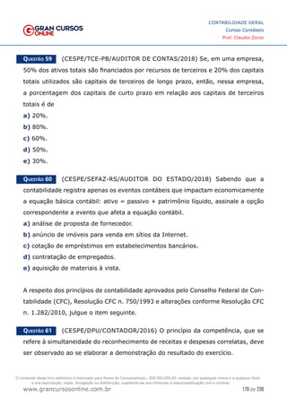 170 de 230
www.grancursosonline.com.br
CONTABILIDADE GERAL
Contas Contábeis
Prof. Claudio Zorzo
Questão 59    (CESPE/TCE-PB/AUDITOR DE CONTAS/2018) Se, em uma empresa,
50% dos ativos totais são financiados por recursos de terceiros e 20% dos capitais
totais utilizados são capitais de terceiros de longo prazo, então, nessa empresa,
a porcentagem dos capitais de curto prazo em relação aos capitais de terceiros
totais é de
a) 20%.
b) 80%.
c) 60%.
d) 50%.
e) 30%.
Questão 60    (CESPE/SEFAZ-RS/AUDITOR DO ESTADO/2018) Sabendo que a
contabilidade registra apenas os eventos contábeis que impactam economicamente
a equação básica contábil: ativo = passivo + patrimônio líquido, assinale a opção
correspondente a evento que afeta a equação contábil.
a) análise de proposta de fornecedor.
b) anúncio de imóveis para venda em sítios da Internet.
c) cotação de empréstimos em estabelecimentos bancários.
d) contratação de empregados.
e) aquisição de materiais à vista.
A respeito dos princípios de contabilidade aprovados pelo Conselho Federal de Con-
tabilidade (CFC), Resolução CFC n. 750/1993 e alterações conforme Resolução CFC
n. 1.282/2010, julgue o item seguinte.
Questão 61    (CESPE/DPU/CONTADOR/2016) O princípio da competência, que se
refere à simultaneidade do reconhecimento de receitas e despesas correlatas, deve
ser observado ao se elaborar a demonstração do resultado do exercício.
O conteúdo deste livro eletrônico é licenciado para Nome do Concurseiro(a) - 000.000.000-00, vedada, por quaisquer meios e a qualquer título,
a sua reprodução, cópia, divulgação ou distribuição, sujeitando-se aos infratores à responsabilização civil e criminal.
 