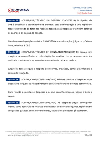 172 de 230
www.grancursosonline.com.br
CONTABILIDADE GERAL
Contas Contábeis
Prof. Claudio Zorzo
Questão 66    (CESPE/FUB/TÉCNICO EM CONTABILIDADE/2014) O objetivo da
DRE é evidenciar o desempenho da entidade. Essa demonstração é uma represen-
tação estruturada do total das receitas deduzidas as despesas e também abrange
os ganhos e as perdas do período.
Com base nas disposições da Lei n. 6.404/1976 e suas alterações, julgue os próximos
itens, relativos à DRE.
Questão 67    (CESPE/FUB/TÉCNICO EM CONTABILIDADE/2014) De acordo com
o regime de competência, a confrontação das receitas com as despesas deve ser
realizada considerando as entradas e as saídas de caixa no período.
Julgue os itens a seguir, a respeito de reservas, provisões, contas patrimoniais e
contas de resultado.
Questão 68    (CESPE/CADE/CONTADOR/2014) Receitas diferidas e despesas ante-
cipadas de aluguel são respectivamente contas de resultado e contas patrimoniais.
Com relação a receitas e despesas e a seus reconhecimentos, julgue o item a
seguir.
Questão 69    (CESPE/CADE/CONTADOR/2014) As despesas pagas antecipada-
mente, como aplicação de recursos em despesas do exercício seguinte, representam
obrigações quitadas antes do vencimento, cujos fatos geradores já ocorreram.
O conteúdo deste livro eletrônico é licenciado para Nome do Concurseiro(a) - 000.000.000-00, vedada, por quaisquer meios e a qualquer título,
a sua reprodução, cópia, divulgação ou distribuição, sujeitando-se aos infratores à responsabilização civil e criminal.
 
