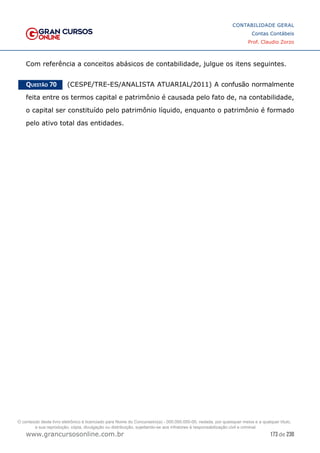 173 de 230
www.grancursosonline.com.br
CONTABILIDADE GERAL
Contas Contábeis
Prof. Claudio Zorzo
Com referência a conceitos abásicos de contabilidade, julgue os itens seguintes.
Questão 70    (CESPE/TRE-ES/ANALISTA ATUARIAL/2011) A confusão normalmente
feita entre os termos capital e patrimônio é causada pelo fato de, na contabilidade,
o capital ser constituído pelo patrimônio líquido, enquanto o patrimônio é formado
pelo ativo total das entidades.
O conteúdo deste livro eletrônico é licenciado para Nome do Concurseiro(a) - 000.000.000-00, vedada, por quaisquer meios e a qualquer título,
a sua reprodução, cópia, divulgação ou distribuição, sujeitando-se aos infratores à responsabilização civil e criminal.
 
