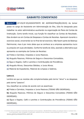 175 de 230
www.grancursosonline.com.br
CONTABILIDADE GERAL
Contas Contábeis
Prof. Claudio Zorzo
GABARITO COMENTADO
Questão 1    (IF-ES/IF-ES/ASSISTENTE DE ADMINISTRAÇÃO/2019) Ao tomar
posse no cargo de Assistente em Administração do Ifes, Júlia foi designada para
trabalhar no setor administrativo auxiliando na organização do Plano de Contas da
Instituição. Como tarefa inicial, sua função foi classificar as Contas de Resultado.
Elas dividem-se em Contas de Despesas e Contas de Receitas. Aparecem durante o
exercício social, encerrando-se no final de tal exercício. Não fazem parte do Balanço
Patrimonial, mas é por meio delas que se conhece se a empresa apresentou lucro
ou prejuízo em suas atividades. Conforme tarefa de Júlia, assinale a alternativa que
apresenta os exemplos de Contas de Receitas:
a) Fretes e Carretos; Impostos e Juros Passivos.
b) Aluguéis Passivos; Prêmios de Seguro e Descontos Concedidos.
c) Água e Esgoto; Café e Lanches e Contribuições de Previdência.
d) Aluguéis Ativos; Descontos Obtidos; e Juros Ativos.
e) Material de Expediente; Material de Limpeza e Salários.
Letra d.
Lembre-se que as receitas são complementadas pelo termo “ativo” e as despesas
pelo termo “passivo”.
Vou classificar as contas de acordo com as assertivas:
a) Fretes e Carretos; Impostos e Juros Passivos (TODAS SÃO DESPESAS).
b) Aluguéis Passivos; Prêmios de Seguro e Descontos Concedidos (TODAS SÃO
DESPESAS).
c) Água e Esgoto; Café e Lanches e Contribuições de Previdência (TODAS SÃO
DESPESAS).
O conteúdo deste livro eletrônico é licenciado para Nome do Concurseiro(a) - 000.000.000-00, vedada, por quaisquer meios e a qualquer título,
a sua reprodução, cópia, divulgação ou distribuição, sujeitando-se aos infratores à responsabilização civil e criminal.
 